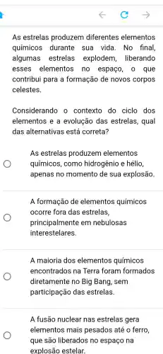 As estrelas produzem diferentes elementos
químicos durante . sua vida . No final
algumas estrelas explodem , liberando
esses elementos no espaço , 0 que
contribui para a formação de novos corpos
celestes.
Considerandc ) 0 contexto do ciclo dos
elementos ; e a evolução das estrelas , qual
das alternativas está correta?
As estrelas produzem elementos
químicos , como hidrogênio e hélio
apenas no momento de sua explosão.
A formação de elementos químicos
ocorre fora das estrelas,
principalmente em nebulosas
interestelares
A maioria dos elementos químicos
encontrados na Terra foram formados
diretamente no Big Bang , sem
participação das estrelas.
A fusão nuclear nas estrelas gera
elementos ; mais pesados até 0 ferro,
que são liberados no na