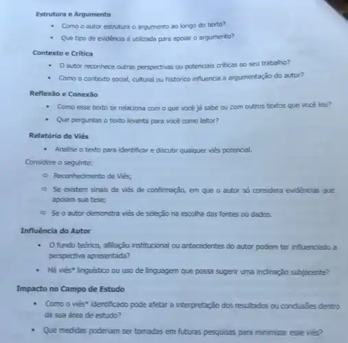 Estrutura e Argumento
Como o autor estrutura o argumento ao longo do texto?
Que tipo de evidência é utilizada para apoiar o argumento?
Contexto e Critica
autor reconhece outras perspectivas ou potenciais criticas ao seu trabalho?
Como o contexto social cultural ou histórico influencia a argumentação do autor?
Reflexão e Conexão
Como esse texto se relaciona com o que você já sabe ou com outros textos que você leu?
Que perguntas o texto levanta para você como leitor?
Relatório de Viés
- Analise o texto para identificar e discutir qualquer viés potencial.
Considere o seguinte:
- Reconhecimento de Viés;
Se existem sinais de viés de confirmação em que o autor só considera evidências que
apoiam sua tese;
- Se o autor demonstra viés de seleção na escolha das fontes ou dados.
Influência do Autor
fundo teórico afiliação institucional ou antecedentes do autor podem ter influenciado a
perspectiva apresentada?
Há viés* linguistico ou uso de linguagem que possa sugerir uma inclinação subjacente?
Impacto no Campo de Estudo
Como o viés identificado pode afetar a interpretação dos resultados ou conclusōes dentro
da sua área de estudo?
Que medidas poderiam ser tomadas em futuras pesquisas para minimizar esse viés?