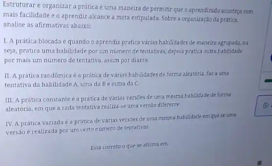 Estruturar e organizar a prática é uma maneira de permitir que o aprendizado aconteça com
mais facilidade e o aprendiz alcance a meta estipulada. Sobre a organização da prática,
analise as afirmativas abaixo:
I. A prática blocada é quando o aprendiz pratica várias habilidades de maneira agrupada, ou
seja, pratica uma habilidade por um número de tentativas, depois pratica outra habilidade
por mais um número de tentativa, assim por diante.
II. A prática randômica é a prática de várias habilidades de forma aleatória, faz a uma
tentativa da habilidade A uma da Be outra da C.
III. A prática constante é a prática de várias versões de uma mesma habilidade de forma
aleatória, em que a cada tentativa realiza-se uma versāo diferente.
IV. A prática variada é a prática de várias versões de uma mesma habilidade em que se uma
versão é realizada por um certo número de tentativas.
Está correto o que se afirma em: