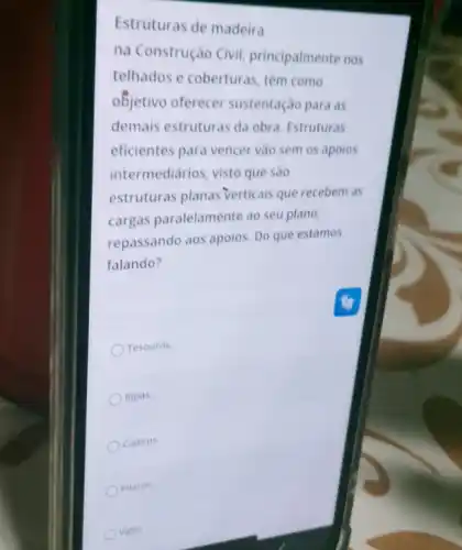 Estruturas de madeira
na Construção Civil principalmente nos
telhados e coberturas têm como
objetivo oferecer sustentação para as
demais estruturas da obra Estruturas
eficientes para vencer vào sem os apoios
intermediários, visto que sào
estruturas planas verticais que recebem as
cargas paralelamente ao seu plano,
repassando aos apoios. Do que estamos
falando?
Tesouras.
Ripas.
Caibros.
Pilares.
vigas.