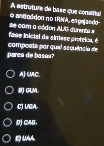 A estruture de base que constitul
(.)anticódon no tRNA engajando-
se com o códon AUG durante a
fase inicial da sintese proteica, é
composta por qual sequência de
pares de bases?
) A)UAC.
B) GUA.
GUGA.
D) CAG,
DUAA,