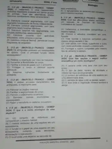 ESTUD LANTE:
SERVE PAno
on. (1 opt) - (MARCELO FRANCO . CEMEP
2024) A metameria e uma caracteristica
evolutiva importante presente em cerios grupos
de arimais. Qual das alternativas
descreve corretamente essa caracteristica?
(A) Estrutura segmentada, com cada
segmento funcionando de forma independente.
(B) Estrutura omentada, com cada
segmento tendo fungbes identicas.
(C)Estrutura corporal nǎo segmentada, com
functes distribuidas aleatoriamente.
(D)Estrutura corporal com
apendices
articulados, como antenas e pernas.
(E) Estrutura corporal fexivel, permitindo trocas
frequentes de esqueleto.
2. (1,0 pt) - (MARCELO FRANCO - CEMEP
2024) Os artropodes possuem um exoesqueleto
de quitina. Qual a principal função desse
exoesqueleto?
(A) Realizar a respiração por meio de traquelas
(B) Aumentar a flerbi idade do corpo.
(C) Faciltar a troca de gases com o ambiente.
(D) Proteger 0 corpo e oferecer suporte
estrutural.
(E)Absorver nutrientes diretamente do
ambiente.
3. (1,0 pt) - (MARCE LO FRANCO - CEMEP
2024) A ecdise processo caracteristico dos
artrópodes, é importante para.
(A) Renovar os orgäos internos.
(B) Facilitar a segmentação do corpo.
(C) Permitir o crescimento do animal.
(D)Remover toxinas acumuladas no
exoesqueleto.
(E) Repor a hemolinfa no sistema circulatório
4. (1,0 pt)- (MARCELO FRANCO - CEMEP
2024) 0 que é o nicho ecológico de uma
espécie?
(A)Um conjunto de individuos que
compartiham o mesmo habitat.
(B) O habitat exclusivo de uma espécie em um
ecossistema.
(C) A função e o papel de uma espécie em seu
ecossistema,
incluindo suas atividades,
alimentação e reproduçǎo.
(D) Olocal onde uma espécie se esconde de
Biologia
seus predadores.
(E) O agrupamento de exploes que competem
pelos mesmos reoursos.
5. (1,0 pt) - (MARCELO FRANCO - CEME?
2024) Qual das alternativas abairo representa
um exemplo de Principio da
Competitiva de Gause?
(A) Gatariotos e borboletas comparilham o
mesmo habitat.
(B) Arvores e arbustos coevistem em uma
foresta.
(C) Aves dumas e notumas competem pelo
mesmo abrigo durante o dia
(D) Uma planta com raizes superficials e outra
com raizes profundas ocupam o mesmo solo.
(E) Formigas e cupins competem pelo mesmo
tpo de alimento e espapo.
6. (1,0 pt)- (MARCELO FRANCO .CEVEP
2024) Qual das opçóes a seguir melhor
exemplifica um nicho ecológico?
(A) A savana onde uma leca vive com seu
grupo.
(B) 0 tipo de dieta, horario de abvidade e
método de caça da onca-pintada.
(C) O número de individuos de uma espécie em
uma determinada drea.
(D) A camada de agua onde os peaces nadam.
(E) A drea onde a vegetação fornece sombra e
abrigo.