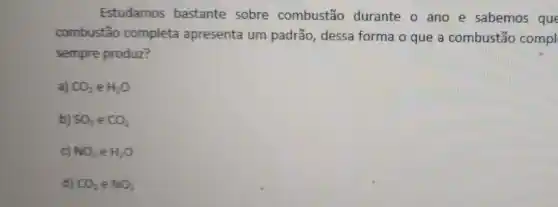 Estudamos bastante sobre combustão durante o ano e sabemos que
combustão completa apresenta um padrão dessa forma o que a combustão compl
sempre produz?
a) CO_(2) e H_(2)O
b) SO_(3) e CO_(2)
C) NO_(3)eH_(2)O
d) CO_(2)in NO_(3)