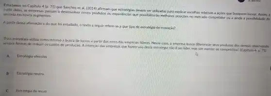 Estudamos no Capítulo 4 (p. 75) que Sanches et al. (2014)afirmam que devem ser utilizadas para explicar escolhas relativas a ações que busquem inovar. Assim, a
partir delas, as empresas passam a desenvolver novos produtos ou experiências que possibilitarão melhores posiçōes no mercado competidor ou a ainda a possibilidade de entrada em novos segmentos.
A partir dessa afirmação e do que foi estudado, o texto a seguir refere-se a que tipo de estratégia de inovação?
"Essa estratégia utiliza como recurso a busca de lucros a partir dos erros das empresas lideres. Nesse caso, a empresa busca diferenciar seus produtos dos demais observando
sempre formas de reduzir os custos de produção. A intenção das empresas que fazem uso desta estratégia não é ser lider, mas sim manter-s e competitiva". (Capítulo
4,p.75
Estratégia ofensiva
A
B Estratégia neutra
C Estratégia de recuo