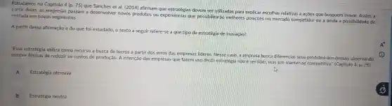 Estudamos no Capítulo 4 (p. 75) que Sanches et al.(2014)afirmam que estratégias devem ser utilizadas para explicar escolhas relativas a açōes que busquem inovar. Assim,a
partir delas as empresas passam a desenvolver novos produtos ou que possibilitara melhores posiçōes no mercado competidor ou a ainda a possibilidade de entrada em novos segmentos.
A partir dessa afirmação e do que foi estudado, o texto a seguir refere-se a que tipo de estratégia de inovação?
"Essa estratégia utiliza como recurso a busca de lucros a partir dos erros das empresas lideres.Nesse caso a empresa busca diferenciar seus produtos dos demais observando
sempre formas de reduzir os custos de produção. A intenção das empresas que fazem uso desta estratégia não é ser lider , mas sim manter-se competitiva': (Capitulo
4,p.75
A
Estratégia ofensiva
B
Estratégia neutra