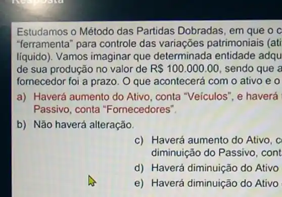 Estudamos o Método das Partidas Dobradas, em que o c
"ferramenta" para controle das variações patrimoniais (ati
líquido). Vamos imaginar que determinada entidade adqu
de sua produção no valor de R 100.000.00 sendo que a
fornecedor foi a prazo O que acontecerá com o ativo e 0
a) Haverá aumento do Ativo, conta "Veículos", e haverá
Passivo, conta "Fornecedores".
b) Não haverá alteração.
c) Haverá aumento do Ativo, c
diminuição do Passivo , cont
d) Haverá diminuição do Ativo
e) Haverá diminuição do Ativo