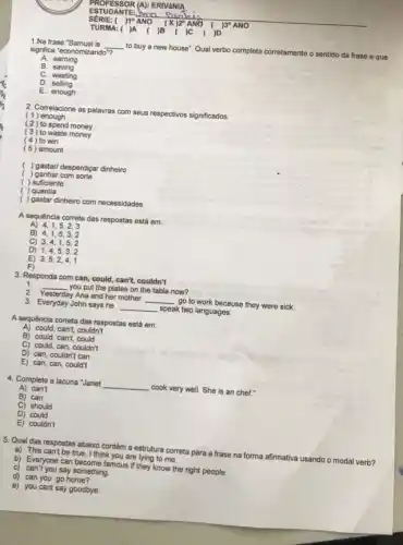 ESTUDANTE almo soon
SÉRIE: ( )10 ANO	ANO ( )30 ANO
TURMA: ( )A ( )B ( jc ( )D
1.Na frase "Samuel is __ to buy a new house": Qual verbo completa corretamente o sentido da frase e que
signfica "economizando"?
A. earning
B. saving
C. wasting
D. selling
E. enough
2. Correlacione as palavras com seus respectivos significados:
( 1 ) enough
( 2 ) to spend money
(3) to waste money
( 4 ) to win
( 5) amount
( ) gastar/ desperdiçar dinheiro
( ) ganhar com sorte
( ) suficiente
( )quantia
( ) gastar dinheiro com necessidades
A sequência correta das respostas está em:
A) 4,1,5,2,3
B) 4,1,5,3,2
C) 3,4,1,5,2
D) 1,4,5,3,2
E) 3,5,2,4,1
F)
3. Responda com can could, can't, couldn't
1.
__ you put the plates on the table now?
2. Yesterday Ana and her mother __ go to work because they were sick.
3. Everyday John says he __ speak two languages.
A sequência correta das respostas está em:
A) could, can't, couldn't
B) could, can't, could
C) could, can, couldn't
D) can, couldn't can
E) can, can, could't
4. Complete a lacuna "Janet __ cook very well. She is an chef."
A) can't
B) can
C) should
D) could
E) couldn't
5. Qual das respostas abaixo contém a estrutura correta para a frase na forma afirmativa usando o modal verb?
a) This can't be true I think you are lying to me.
b) Everyone can become famous if they know the right people.
c) can't you say something.
d) can you go home?
e) you cant say goodbye.
.