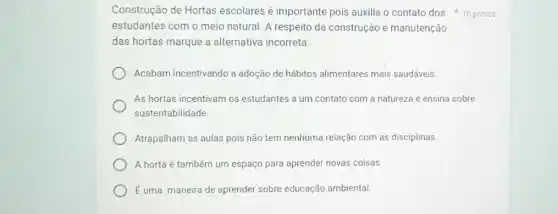 estudantes com o meio natural. A respeito da construção e manutenção
das hortas marque a alternativa incorreta:
Acabam incentivando a adoção de hábitos alimentares mais saudáveis.
As hortas incentivam os estudantes a um contato com a natureza e ensina sobre
sustentabilidade.
Atrapalham as aulas pois não tem nenhuma relação com as disciplinas.
A horta é também um espaço para aprender novas coisas.
Euma maneira de aprender sobre educação ambiental.
Construção de Hortas escolares é importante pois auxilia o contato dos 10 pontos