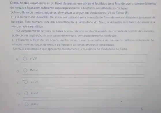 estudo das caracteristicas do fluxo de metais em canais é facilitado pelo fato de que o comportamento
dé metais e ligas com sufficiente superaquecimento bastante semelhante ao da água.
Sobre-o fluxo de metais, julgue as afirmativas a seguir em Verdadeiras (V) ou Falsas (F)
(.) O número de Reynolds, Re, pode ser utilizado para o estudo do fluxo de metais durante o processo de
fundição. Este número leva em consideração, a velocidade do fluxo, o diâmetro hidráulico do canal e a
viscosidade cinemática.
(L) O surgimento de regioes de baixa pressão devido ao descolamento da corrente de liquido das paredes
pode causar aspiração de are gases do molde e, consequentemente, oxidação,
( ) Durante o fluxo de um liquido dentro de um canal a ocorrência ou não de turbulência independe da
relação entre as forças de inércia do líquido e as forças devidas a viscosidade
Assinale a alternativa que apresent corretamente, a sequência de Verdadeiro ou Falso
A
V-V-F.
B
F-V-V.
C
V-F-V.
D
F-V-F.
E
F.F.V