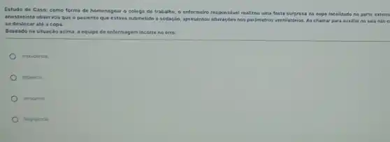 Estudo de Caso: como forma de homenagear o colega de trabalho, o entermeiro responsável realizou uma festa surpresa na copa localizado na parte extern
anestesista observou que o paciente que estava submetido a sedação, apresentou alteraçbes nos pardmetros ventilatórios. Ao chamar para auxiliar na sala nào e
se deslocar até a copa.
Baseado na situação acima a equipe de enfermagem incorre no erro:
Imprudencia
Impericia
latrogenia;
Negligincia