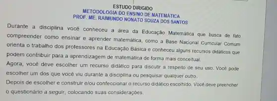 ESTUDO DIRIGIDO
METODOLOGIA DO ENSINO DE MATEMATICA
PROF. ME. RAIMUNDO NONATO SOUZA DOS SANTOS
Durante a disciplina você conheceu a área da Educação Matemática que busca de fato
compreender como ensinar e aprender matemática, como a Base Nacional Curricular Comum
orienta o trabalho dos professores na Educação Básica e conheceu alguns recursos didáticos que
podem contribuir para a aprendizagem de matemática de forma mais conceitual.
Agora, você deve escolher um recurso didático para discutir a respeito de seu uso. Você pode
escolher um dos que você viu durante a disciplina ou pesquisar qualquer outro.
Depois de escolher e construir e/ou confeccionar o recurso didático escolhido. Vocé deve preencher
questionário a seguir, colocando suas considerações.