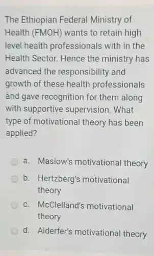 The Ethiopian Federal Ministry of
Health (FMOH)wants to retain high
level health professionals with in the
Health Sector . Hence the ministry has
advanced the responsibility and
growth of these health professionals
ánd gave recognitior for them along
with supportive supervision . What
type of motivationa I theory has been
applied?
a. Maslow's motivationa theory
b .Hertzberg's motivational
theory
c . McClelland's motivational
theory
d. Alderfer's motivational theory