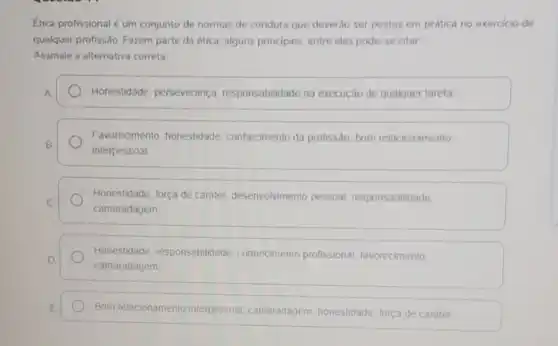 Etica profissional é um conjunto de normas de conduta que deverão ser postas em prática no exercicio de
qualquer profissão. Fazem parte da ética, alguns principios, entre eles pode se citar
Assinale a alternativa correta
A	Honestidade, perseverança responsabilidade na execução de qualquer tarefa
Favorecimento, honestidade conhecimento da profissão bom relacionamento
B
interpessoal
Honestidade, força de caráter, desenvolvimento pessoal, responsabilidade.
C
camaradagem
Honestidade responsabilidade conhecimento profissional favorecimento
D
camaradagem
E Bom relacionamento interpessoal, camaradagem honestidade, forca de carater