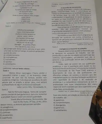 Eu quero a esperanç de óculos
um filho de cuca legal
Eu quero plantar e comer com a mão
a pimenta e 0 sal
Eu quero uma casa no campo
do tamanho ideal
pau a pique e sape
Onde eu possa plantar meus amigos
meus discos
meus livros
e nada mais.
TAVITO; RODRIX, Zé. In Elis Regina. LP Philips.1972. "Adaptado: Reforma
Ortográfica
Texto 2
Cidadezinh qualquer
Casas entre bananeiras
mulheres entre laranjeiras
pomar, amor, cantar.
Um homem vai devagar.
Um cachorro vai devagar.
Um burro vai devagar.
Devagar __ as janelas olham.
Eta vida besta, meu Deus.
Na comparação desses textos, percebe-se que , sobre
uma vida no interior/campo,os autores apresentam
pontos de vista
A) complementares.
B) contraditórios.
C) excludentes.
D) opostos.
E) semelhantes.
__
(SADEAM). Leia os textos abaixo.
Texto 1
Depois dessa reportagem ("Como perder e
(atenção!) manter o peso ", 17 de fevereiro), chego
conclusão de que não há fórmula secreta nem
academia milagrosa. Tudo depende do esforço de cada
pessoa que se propōe a perder peso, mas sempre
acompanhada de algum profissional habilitado.
Valter Lemos Filho Florianópolis, SC.
Texto 2
Não há fórmulas mágicas Temos de consumir
menos calorias do que gastamose, para isso , aumentar
a atividade física e comer em menor quantidade.
Gisele Maria Giovinazzo Nutricionista. São
José do Rio Preto , SP.Veja. 24 fev 2010.
Nesses textos, os leitores apresentam opiniões
A) antagônicas.
B) complementares.
C) confusas.
D) incoerentes.
__
(PAEBES). Leia os textos abaixo.
Texto 1
A ascensão do treinamento
Ao longo de décadas, a receita mais usada para
ganhar competitividade frente à concorrência fol
investir no aprimoramento e na qualidade de produtos
e de servicos. Hoje, na visão dos empresários, o
conhecimento e a qualificação da equipe passaram a
ser tanto ou mais importante que os patrimônios
materiais. Por isso, investir na prata da casa é ordem
para sair na frente E não se trata de benevolência. É
questão de sobrevivência. [ldots ]
Para compensar as deficiencias do mercado de
trabalho, 76%  dos empresários investem em
programas de treinamento interno, e 60%  subsidiam
cursos externos para os seus funcionários.
Há também osque desenvolvem programas de
formação em consórcio com outras companhias e
apostam em parcerias com instituições de ensino nas
quais captam talentos.
FREIRE, Priscila. In: Trabalho & Formação Profissional. Correlo
Braziliense, 18 jul. 2010 D. 1
Texto 2
Inteligência emocional no trabalho
Quando observamos aqueles profissionais que
se destacam no ambiente de trabalho, que são
promovidos ou que são convidados para participar das
melhores oportunidades percebemos que não é
somente a sua qualificação técnica que os diferencia
dos demais.
Então, além de investir em sua qualificação
acadêmica, o que é importante para ajudar no seu
desenvolvimento profissional? Uma pesquisa realizada
pela Universidade de São Paulo (USP) analisou o
desempenho de mais de 100 profissionais em
diferentes estágios da carreira e concluiu que tão
importante quanto ter uma boa formação acadêmica e
uma capacidade de análise e de resolução de
problemas é a competência interpessoa , já que os
profissionais com essas caracteristicas têm maior
chance de serem avaliados por seus superiores como
muito bons ou excelentes.
QUIRINO, José. In: Trabalho & Formação Profissional. Cord
Braziliense, 18 jul. 2010
Esses dois textos, em relação ao assunto do merg
de trabalho, são
A) apelativos.
B) complementares.
C) divergentes.
D) genéricos.
E) semelhantes.