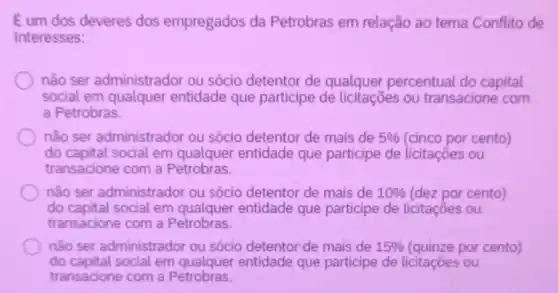 Eum dos deveres dos empregados da Petrobras em relação ao tema Conflito de
Interesses:
não ser administrador ou sócio detentor de qualquer percentual do capital
social em qualquer entidade que participe de licitaçōes ou transacione com
a Petrobras.
não ser administrador ou sócio detentor de mais de 5%  (cinco por cento)
do capital social em qualquer entidade que participe de licitaçōes ou
transacione com a Petrobras.
não ser administrador ou sócio detentor de mais de 10%  (dez por cento)
do capital social em entidade que participe de licitaçōes ou
transacione com a Petrobras
não ser administrador ou sócio detentor de mais de 15%  (quinze por cento)
do capital social em entidade que participe de licitaçōes ou
transacione com a Petrobras.