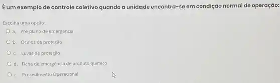 Eum exemplo de controle coletivo quando a unidade encontra-se em condição normal de operação:
Escolha uma opção:
a. Pré-plano de emergência
b. Óculos de proteção
c. Luvas de proteção
d. Ficha de emergência de produto químico
e. Procedimento Operacional