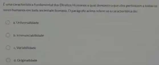 Euma caracteristic fundamental dos Direitos Humanos a qual demonstra que eles pertencem a todos os
seres humanos em toda sociedade humana. O parágrafo acima refere-se a caracteristicade:
a. Universalidade
b. Irrenunclabilidade
c. Variabilidade
d. Originalidade