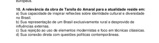 europeus.
10. A relevância da obra de Tarsila do Amaral para a atualidade reside em:
a) Sua capacidade de inspirar reflexões sobre identidade cultural e div ersidade
no Brasil.
b) Sua representação de um Brasil exclusivamente rural e desprovido de
influências externas.
c) Sua rejeição ao uso de elementos modernistas e foco em técnicas clássicas.
d) Sua conexão direta com questões politicas contemporâneas.