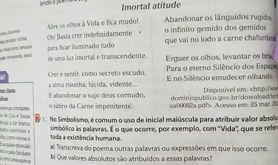 evasso, luxuriosa.
nte: pecador; vicioso.
voluptuosos, sensuais.
ndo: remexendo, revol-
la?
mas claras
linas
presenças constantes
sia de Cruze Sousa
encias à cor branca
bjetos luminosos e
dos, comonévoas e
Essaquase obsessão
ncoe pela claridade
a como uma espécie
Imortal atitude
Abre os olhos à Vida e fica mudo!
Oh! Basta crer indefinidamente
para ficar iluminado tudo
de uma luz imortal e transcendente
Creré sentir, como secreto escudo,
a alma risonha, lúcida . vidente __
E abandonar o sujo deus cornudo,
sátiro da Carne impenitente.
1. No Simbolismo,é comum o uso de inicial maiúscula para atribuir valor absolu
simbólico às palavras É o que ocorre, por exemplo, com "Vida", que se refer
toda a existência humana.
a) Transcreva do poema outras palavras ou expressões em que isso ocorre.
b) Que valores absolutos são atribuídos a essas palavras?
Abandonar os lânguidos rugidos,
infinito gemido dos gemidos
que vai no lodo a carne chafurdand
Erguer os olhos , levantar os bra
Para o eterno Silêncio dos Espaços
E no Silêncio emudecer olhando.
Disponível em: <http.//ww
dominiopublico.gov br/download/text
ua00082a.pdf>. Acesso em: 25 mar.20