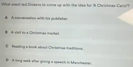 What event led Dickens to come up with the idea for 'A Christmas Carol"?
A A conversation with his publisher.
B A visit to a Christmas market.
C Reading a book about Christmas traditions.
D
A long walk after giving a speech in Manchester.