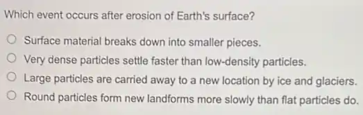 Which event occurs after erosion of Earth's surface?
Surface material breaks down into smaller pieces.
Very dense particles settle faster than low-density particles.
Large particles are carried away to a new location by ice and glaciers.
Round particles form new landforms more slowly than flat particles do.