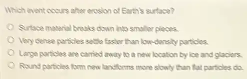 Which event occurs after erosion of Earth's surface?
Surface material breaks down into smaller pleces.
Very dense particles settle faster than lowdensity particles.
Large particles are carried away to a new location by ice and glaciers.
Round particles form new landforms more slowly than fat particles do.