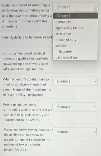 Evidence or proof of something; a
declaration that something exists
or is the case; the action of being a
witness to or formally certifying
something
square 
[Choose]
[Choose]
denouncer
aggravating factors
attestation
breach of duty
solicitor
In flagrante
Publicly declare to be wrong or evil
(British) a member of the legal
profession qualified to deal with
conveyancing, the drawing up of
wills, and other legal matters
When a person's conduct fails to
meet an applicable standard of
care. It is one of the four elements
of responsibility - negligence
square 
Refers to circumstances
surrounding a crime or tort that are
sufficient to raise its severity and
punishment to the offense
square 
Formal extensive testing process of
the ability of an individual to
square