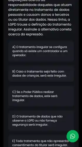 ev
responsabilidade daqueles que atuam
diretamente no tratamento de dados
pessoais e causam danos a terceiros
ou ao titular dos dados. Nessa I linha, a
LGPD trouxe a definição do tratamento
irregular . Assinale a alternativo correta
acerca da expressão.
A) O tratamento irregular se configura
quando só existe um controlador e um
operador.
B) Caso o tratamento seja feito com
dados de crianças, será este irregular.
) Se o Poder Público realizar
tratamento de dados, este será
irregular.
D) O tratamento de dados que não
observe a LGPD ou não forneça
segurança será irregular.
E) Todo tratamento que não apresentai
consentimento do titular será irregular.