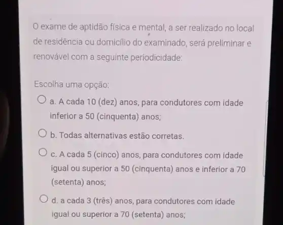 exame de aptidão física e mental, a ser realizado no local
de residência ou domicillio do examinado, será preliminar e
renovável com a seguinte periodicidade:
Escolha uma opção:
a. A cada 10 (dez) anos, para condutores com idade
inferior a 50 (cinquenta)anos;
b. Todas alternativas estão corretas.
c. A cada 5 (cinco) anos, para condutores com idade
igual ou superior a 50 (cinquenta) anos e inferior a 70
(setenta) anos;
d. a cada 3 (tres) anos, para condutores com idade
igual ou superior a 70 (setenta) anos;