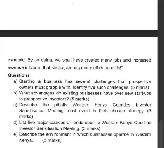 example! By so doing, we shall have created many jobs and increased
revenue inflow in that sector , among many other benefits!"
Questions
a) Starting a business has several challenges that prospective
owners must grapple with . Identify five such challenges. (5 marks)
b) What advantages do existing businesses have over new start-ups
to prospective investors? (5 marks)
c) Describe the pitfalls Western Kenya Counties Investor
Sensitisation Meeting must avoid in their chosen strategy . (5
marks)
d) List five major sources of funds open to Western Kenya Counties
Investor Sensitisation Meeting. (5 marks)
e) Describe the environment in which businesses operate in Western
Kenya. (5 marks)