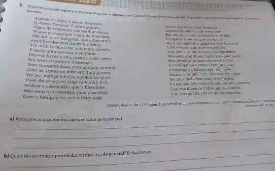 excerto a seguir registra a resposta dada aos indigenas pelo General Comes Freire de Andrade responsável pela expedição portuguesa. Leia-o com
atenção.
Da sua proteção. Esse absoluto
Império ilimitado, que exercitam
Em vós os padres, como vós, vassalos,
É império tirânico, que usurpam.
Nem são senhores, nem vós sois escravos.
reié vosso pai: quer-vos felizes.
Sois livres, como eu sou; e sereis livres,
Não sendo aqui, em outra qualquer parte.
Mas deveis entregar nos estas terras.
Ao bem público cede o bem privado.
sossego de Europa assim o pede.
Assim o manda o rei. Vós sois rebeldes,
Se não obedeceis; mas os rebeldes,
Eu sei que não sois vós, são os bons padres,
Que vos dizem a todos que sois livres,
E se servem de vós como de escravos.
Acabou de falar; e assim responde
ilustre General: O alma grande,
Digna de combater por melhor causa,
Về que te enganam : risca da memória
Vãs, funestas imagens, que alimentam
envelhecidos mal fundados ódios.
Por mim te fala o rei: ouve-me atende,
E verás uma vez nua a verdade.
Fez-vos livres o céu mas se o ser livres
Era viver errantes e dispersos,
Sem companheiros , sem amigos, sempre
Com as armas na mão em dura guerra,
Ter por justiça a força, e pelos bosques
Viver do acaso, eu julgo que inda fora
Melhor a escravidão que a liberdade.
Mas nem a escravidão, nem a miséria
Quer o benigno rei que o fruto seja
em:30 set.
GAMA, Basilio da. O Uraguai. Disponível em:www.dominiopublico gov-br/download/texto/bri000sad
a) Relacione os argumentos apresentados pelo general.
__
b) Quais são as crenças percebidas