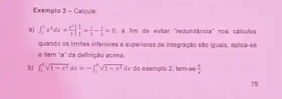 Exemplo 3 - Calcule:
a) int _(1)^1x^2dx=(x^3)/(3)]_(1)^1=(1)/(3)-(1)/(3)=0 a fim de evitar "redundância" nos cálculos
quando os limites inferiores e superiores de integração são iguais, aplica-se
item "a" da definição acima.
b) int _(1)^0sqrt (1-x^2)dx=-int _(1)^0sqrt (1-x^2)dx do exemplo 2, tem-se (pi )/(4)