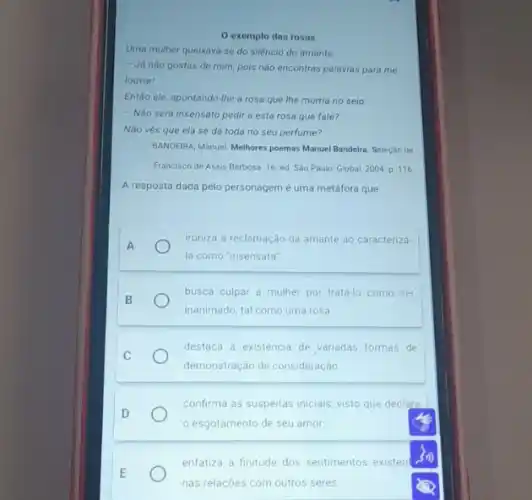 exemplo das rosas
Uma mulher queixava-se do siléncio do amante:
- Já nào gostas de mim, pois não encontras palavras para me
louvar!
Então ele, apontando-lhe a rosa que the morria no seio:
- Não será insensato pedir a esta rosa que fale?
Não vés que ela se dá toda no seu perfume?
BANDEIRA, Manuel. Melhores poemas Manuel Bandeira. Seleçáo de
A resposta dada pelo personagem é uma metáfora que
A
ironiza a reclamação da amante ao caracteriza-
la como "insensata"
B
busca culpar a mulher por tratá-lo como ser
inanimado, tal como uma rosa
C
destaca a existencia de variadas formas de
demonstração de consideração
confirma as suspeitas inicials visto que declara
esgotamento de seu amor
E
enfatiza a finitude dos sentimentos existen
nas relaçōes com outros seres