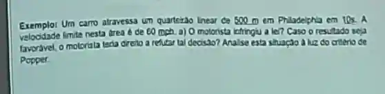 Exemplor Um carro atravessa um quarterao Lnear ce 500 m em Philadelphla cm 10s. A
limite nesta drea A de 60 mph a) 0 motorista lafringu a lei?Caso o resutado seja
favoravel, o motoriata teria direto a refutar tal decisao?Analse esta shuaçao aluz do criterio de
Popper.