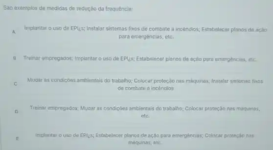 São exemplos de medidas de redução da frequência:
A
Implantar o uso de EPl:s; Instalar sistemas fixos de combate a incêndios; Estabelecer planos de ação
A
para emergências, etc.
B Treinar empregados;Implantar o uso de EPI;S; Estabelecer planos de ação para emergências, etc.
Mudar as condições ambientais do trabalho;Colocar proteção nas máquinas; Instalar sistemas fixos
de combate a incêndios
D
Treinar empregados; Mudar as condições ambientais do trabalho; Colocar proteção nas máquinas,
D
etc.
E
Implantar o uso de EPIzs; Estabelecer planos de ação para emergências,Colocar proteção nas
E
máquinas, etc.