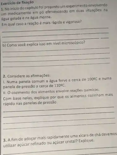 Exercício de fixação
1. No inicio do capítulo foi um experimento envolvendo
um medicamento em pó efervescendo em duas situações: na
água gelada e na água morna.
Em qual caso a reação é mais rápida e vigorosa?
__
isso em nivel
__
2. Considere as afirmações:
I. Numa panela comum a água ferve a cerca de
100^circ C e numa
panela de pressão a cerca de 110^circ C
II. O cozimento dos alimentos envolve reações quimicas.
Com base nelas , explique por que os alimentos cozinham mais
de pressão
__
3.fim de adoçar mais rapidamente uma xícara de chá devemos
açúcar cristal?Explique
__