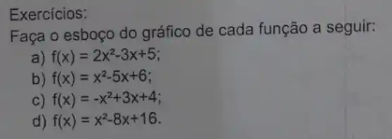 Exercícios:
Faça o esboço do gráfico de cada função a seguir:
a) f(x)=2x^2-3x+5
b) f(x)=x^2-5x+6
c) f(x)=-x^2+3x+4
d) f(x)=x^2-8x+16