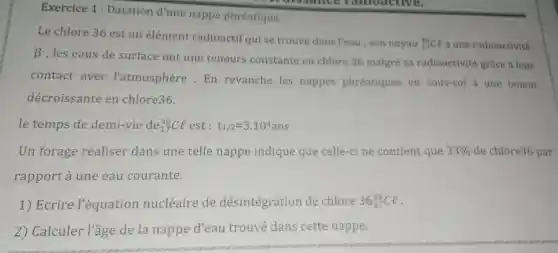 Exercice 1 : Datation d'une nappe phréatique.
Le chlore 36 est un élément radioactif qui se trouve dans Yeau ; son noyau
(}_{17)^36Ce a une radioactivité
beta 
, les eaux de surface ont une teneurs constante en chlore 36 malgré sa radioactivité grâce a leur
contact avec l'atmosphère . En revanche les nappes phréatiques en sous-sol a une teneur
décroissante en chlore36.
le temps de demi-vie de (}_{17)^36Cl est: t_(1/2)=3.10^4ans
Un forage réaliser dans une telle nappe indique que celle-cine contient que 33%  de chlore36 par
rapport à une eau courante.
1) Ecrire l'équation nucléaire de désintégration de chlore 36_(17)^36Cl
2) Calculer l'âge de la nappe d'eau trouvé dans cette nappe.