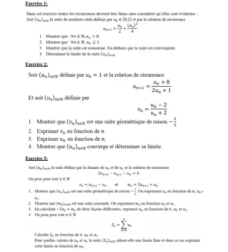 Exercice 1:
Dans cet exercice toutes les récurrences devront être faites sans considérer qu'elles sont évidentes
Soit (u_(n))_(ngeqslant 0) la suite de nombres réels définie par u_(0)in ]0,1] et par la relation de récurrence
u_(n+1)=(u_(n))/(2)+((u_(n))^2)/(4)
1. Montrer que : forall nin N,u_(n)gt 0.
2. Montrer que : forall nin N,u_(n)leqslant 1
3. Montrer que la suite est monotone. En déduire que la suite est convergente.
4. Déterminer la limite de la suite (u_(n))_(ngeqslant 0)
Exercice 2:
Soit (u_(n))_(nin N) définie par u_(0)=1 et la relation de récurrence
u_(n+1)=(u_(n)+8)/(2u_(n)+1)
Et soit (v_(n))_(nin N) définie par
v_(n)=(u_(n)-2)/(u_(n)+2)
1. Montrer que (v_(n))_(nin N) est une suite géométrique de raison -(3)/(5)
2. Exprimer v_(n) en fonction de n.
3. Exprimer u_(n) en fonction de n.
4. Montrer que (u_(n))_(nin N) converge et déterminer sa limite.
Exercice 3:
Soit (u_(n))_(nin N) la suite définie par la donnée de u_(0) et de u_(1) et la relation de récurrence
2u_(n+2)-u_(n+1)-u_(n)=0
On pose pour tout nin N
v_(n)=u_(n+1)-u_(n) et w_(n)=2u_(n+1)+u_(n)
1. Montrer que (v_(n))_(nin N) est une suite géométrique de raison -(1)/(2) On exprimera v_(n) en fonction de n, u_(0)
u_(1)
2. Montrer que (w_(n))_(nin N) est une suite constante On exprimera W_(n) en fonction u_(0) et u_(1)
3. En calculant -2v_(n)+w_(n) de deux façons differentes exprimer u_(n) en fonction de n, u_(0) et u_(1)
4. On pose pour tout nin N
S_(n)=sum _(k=0)^nu_(k)
Calculer S_(n) en fonction de n,u_(0) et u_(1)
Pour quelles valeurs de u_(0) et u_(1) la suite (S_(n))_(nin N) admet-elle une limite finie et dans ce cas exprimer
cette limite en fonction de u_(0)