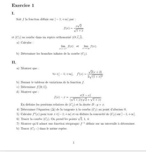 Exercice 1
Soit f la fonction définie sur ]-1;+infty  par :
f(x)=(xsqrt (2))/(sqrt (1+x))
et (C_(f)) sa courbe dans un repère orthonormé (O;overrightarrow (i);overrightarrow (j))
a) Calculer :
lim _(xarrow -1^+)f(x) et lim _(xarrow +infty )f(x)
b) Déterminer les branches infinies de la courbe (C_(f))
II
a) Montrer que :
forall xin ]-1;+infty [, f'(x)=(sqrt (2)(x+2))/(2sqrt ((1+x)^3))
b) Donner le tableau de variations de la fonction f.
c) Déterminer f([0;1])
d) Montrer que :
f(x)-x=(x(1-x))/((sqrt (1+x))(sqrt (2)+sqrt (1+x)))
En déduire les positions relatives de (C_(f)) et la droite D:y=x
4) Déterminer l'équation (Delta ) de la tangente à la courbe (C_(f)) au point d'abscisse a
5) Calculer f''(x) pour tout xin ]-1;+infty [ et en déduire la concavité de (C_(f)) sur ]-1;+infty 
6) Tracer la courbe (C_(f)) On prend les points sqrt (2) 1. 4.
7) Montrer qu'il admet une fonction réciproque f^-1 définie sur un intervalle à déterminer.
b) Tracer (C_(f^-1)) dans le même repère.