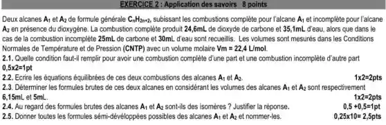 EXERCICE 2 : Application des savoirs 8 points
Deux alcanes A_(1) et A_(2) de formule générale C_(n)H_(2n+2) subissant les combustions complète pour l'alcane A_(1) et incomplète pour l'alcane
A2 en présence du dioxygène. La combustion complète produit 24,6mL de dioxyde de carbone et 35 ,1mL d'eau, alors que dans le
cas de la combustion incomplete 25mL de carbone et 30mL d'eau sont recueillis Les volumes sont mesurés dans les Conditions
Normales de Température et de Pression (CNTP) avec un volume molaire Vm=22,4L/mol
2.1. Quelle condition faut-I remplir pour avoir une combustion complète d'une part et une combustion incomplète d'autre part
0,5times 2=1pt
2.2. Ecrire les équations équilibrées de ces deux combustions des alcanes A_(1) et A_(2)
1times 2=2pts
2.3. Déterminer les formules brutes de ces deux alcanes en considérant les volumes des alcanes A_(1) et A_(2) sont respectivement
6,15mL et 5mL __
1times 2=2pts
2.4. Au regard des formules brutes des alcanes A_(1) et A_(2) sont-ils des isomères? Justifier la réponse.
0,5+0,5=1pt
2.5. Donner toutes les formules sémi-dévéloppées possibles des alcanes A_(1) et A_(2) et nommer-les.
0,25times 10=2,5pts