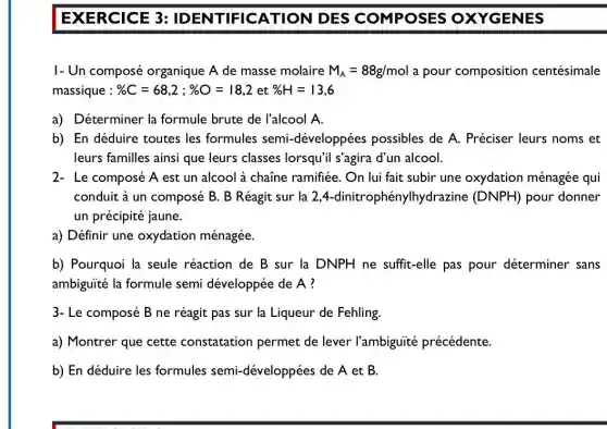 EXERCICE 3 : IDENTIFICATION DES COMPOSES OXYGENES
I- Un composé organique A de masse molaire M_(A)=88g/mol a pour composition centésimale
massique : % C=68,2;% O=18,2 et % H=13,6
a) Déterminer la formule brute de l'alcool A.
b) En déduire toutes les formules semi-développées possibles de A . Préciser leurs noms ; et
leurs familles ainsi que leurs classes lorsqu'i s'agira d'un alcool.
2- Le composé A est un alcool à chaine ramifiée. On lui fait subir une oxydation ménagée qui
conduit à un composé B. B Réagit sur la 2,4.-dinitrophénylhydrazine (DNPH) pour donner
un précipité jaune.
a) Définir une oxydation ménagée.
b) Pourquoi la seule réaction de B sur la DNPH ne suffit-elle pas pour déterminer sans
ambiguité la formule semi développée de A?
3- Le composé B ne réagit pas sur la Liqueur de Fehling.
a) Montrer que cette constatation permet de lever l'ambiguité précédente.
b) En déduire les formules semi-développées de A et B.