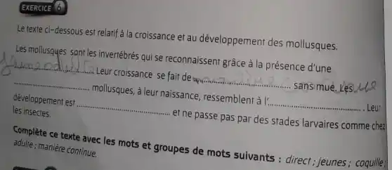 EXERCICE 6
Le texte ci-dessous est relatif à la croissance et au développement des mollusques.
__
__
__
__
développement est __ ef ne passe pas par des stades larvaires comme chez
les insectes.
Complète ce texte avec les mots et groupes de mots suivants : direct; jeunes; coquille:
adulte ; manière continue.