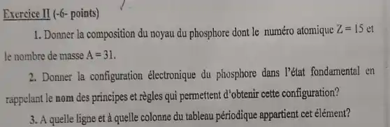 Exercice II (-6- points)
1. Donner la composition du noyau du phosphore dont le numéro atomique Z=15 et
le nombre de masse A=31
2.Donner la configuration électronique du phosphore dans l'état fondamental en
rappelant le nom des principes et règles qui permettent d'obtenir cette configuration?
3. A quelle ligne et à quelle colonne du tableau périodique appartient cet élément?