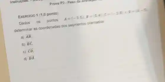 EXERCICIO 1 (1,0 ponto)
Dados os pontos A=(-3,5):8=(5,4),C=(-3,0)=1)=(10-5)
determinar as coordenadas dos segmentos prientados
a) overrightarrow (AB)
b) overrightarrow (BC)
C) overrightarrow (CD)
d) overrightarrow (DA)