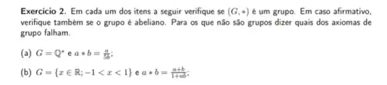 Exercicio 2. Em cada um dos itens a seguir verifique se (G,ast ) é um grupo. Em caso afirmativo,
verifique também se o grupo é abeliano. Para os que não são grupos dizer quais dos axiomas de
grupo falham.
(a) G=Q^ast eaast b=(a)/(5b)
(b) G= xin R;-1lt xlt 1 eaast b=(a+b)/(1+ab)