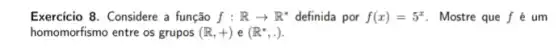 Exercicio 8. Considere a função f:Rarrow R^ast  definida por f(x)=5^x . Mostre que f é um
homomorfismo entre os grupos (R,+)e(R^ast ,.)