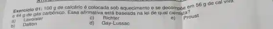 Exercicio
01:100g
de calcário é colocada sob aquecimento e se decomproe em 56 g de cal viva
e 44 carbônico. Essa afirmativa está baseada na lei de qual dentista?
a)
Lavoisier
C) Richter
e) Proust
b)
Dalton
d) Gay-Lussac