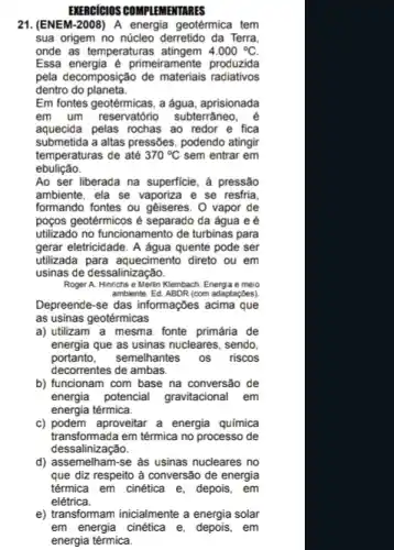 EXERCICIOS COMPLEMENTARES
21.(ENEM-2008) A energia geotérmica tem
sua origem no núcleo derretido da Terra
onde as temperaturas	4.000^circ C
Essa energia é primeiramente produzida
pela decomposição de materials radiativos
dentro do planeta.
Em fontes geotérmicas, a água, aprisionada
em um reservatório subterrâneo
aquecida pelas rochas ao redor e fica
submetida a altas pressões , podendo atingir
temperaturas de até 370^circ C sem entrar em
ebulição.
Ao ser liberada na superficie, à pressão
ambiente, ela se vaporiza e se resfria.
formando fontes ou geiseres . O vapor de
poços geotérmicos é separado da água e é
utilizado no funcionamento de turbinas para
gerar eletricidade. A agua quente pode ser
utilizada para aquecimento direto ou em
usinas de dessalinização.
Roger A. Hinrichs e Merin Kleinbach. Energia e meio
ambiente. Ed. ABDR (com adaptaçōes).
Depreende-se das informaçbes acima que
as usinas geotérmicas
a) utilizam a mesma fonte primária de
energia que as usinas nucleares, sendo,
portanto,semelhantes os riscos
decorrentes de ambas.
b) funcionam com base na conversão de
energia potencial gravitacional Lem
energia térmica.
c) podem aproveitar a energia química
transformada em térmica no processo de
dessalinização.
d) assemelham-se as usinas nucleares no
que diz respeito à conversão de energia
térmica em cinética e, depois, em
e) transformam inicialmente a energia solar
em energia cinética e em
energia térmica.