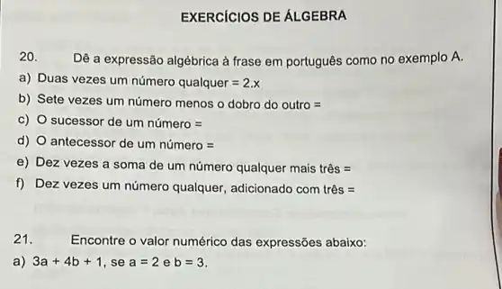 EXERCICIOS DE ÁLGEBRA
20.
Dê a expressão algébrica à frase em português como no exemplo A.
a) Duas vezes um numero qualquer=2.x
b) Sete vezes um número menos o dobro do outro =
C) O sucessor de um numero=
d) O antecessor de um numero=
e) Dez vezes a soma de um número qualquer mais três =
f) Dez vezes um número qualquer, adicionado com triss=
21.
Encontre o valor numérico das expressões abaixo:
a) 3a+4b+1 , se a=2 e b=3